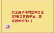 灵芝孢子油的营养价值高吗(灵芝孢子油：超高营养价值！)
