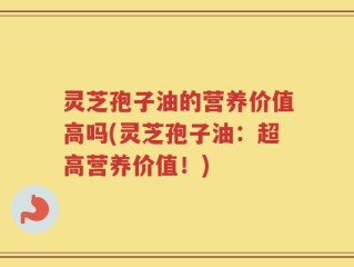 灵芝孢子油的营养价值高吗(灵芝孢子油：超高营养价值！)