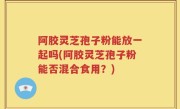阿胶灵芝孢子粉能放一起吗(阿胶灵芝孢子粉能否混合食用？)