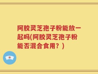 阿胶灵芝孢子粉能放一起吗(阿胶灵芝孢子粉能否混合食用？)