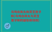 乌鸡白凤丸和灵芝孢子粉(乌鸡白凤丸与灵芝孢子粉的益处和功效)