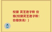权健 灵芝孢子粉 价格(权健灵芝孢子粉：价格快讯！)