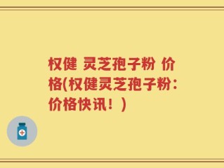 权健 灵芝孢子粉 价格(权健灵芝孢子粉：价格快讯！)