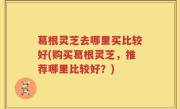 葛根灵芝去哪里买比较好(购买葛根灵芝，推荐哪里比较好？)