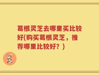 葛根灵芝去哪里买比较好(购买葛根灵芝，推荐哪里比较好？)