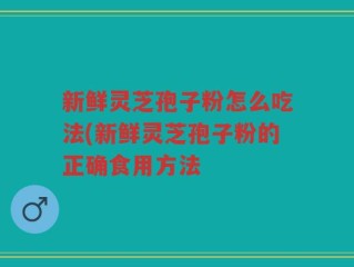 新鲜灵芝孢子粉怎么吃法(新鲜灵芝孢子粉的正确食用方法