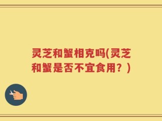 灵芝和蟹相克吗(灵芝和蟹是否不宜食用？)