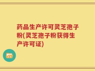 药品生产许可灵芝孢子粉(灵芝孢子粉获得生产许可证)
