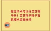 做完手术可以吃灵芝孢子粉？灵芝孢子粉子宫肌瘤术后能吃吗