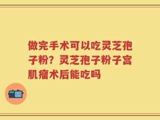 做完手术可以吃灵芝孢子粉？灵芝孢子粉子宫肌瘤术后能吃吗