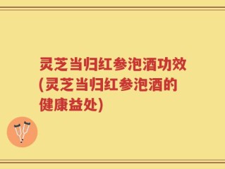 灵芝当归红参泡酒功效(灵芝当归红参泡酒的健康益处)