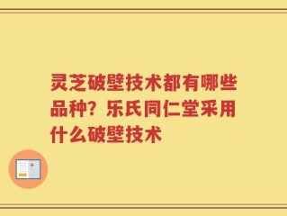 灵芝破壁技术都有哪些品种？乐氏同仁堂采用什么破壁技术