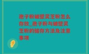 孢子粉破壁灵芝粉怎么存放_孢子粉与破壁灵芝粉的储存方法及注意事项