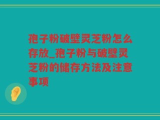 孢子粉破壁灵芝粉怎么存放_孢子粉与破壁灵芝粉的储存方法及注意事项