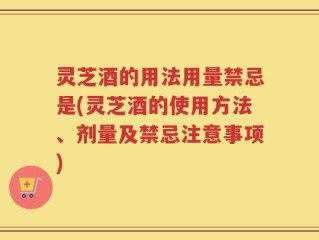 灵芝酒的用法用量禁忌是(灵芝酒的使用方法、剂量及禁忌注意事项)