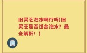 旧灵芝泡水喝行吗(旧灵芝是否适合泡水？最全解析！)