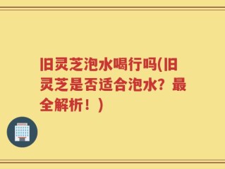 旧灵芝泡水喝行吗(旧灵芝是否适合泡水？最全解析！)