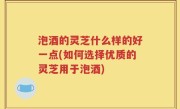 泡酒的灵芝什么样的好一点(如何选择优质的灵芝用于泡酒)