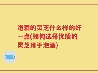 泡酒的灵芝什么样的好一点(如何选择优质的灵芝用于泡酒)