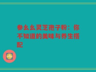 参幺幺灵芝孢子粉：你不知道的美味与养生搭配