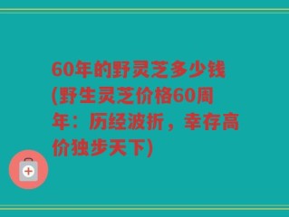 60年的野灵芝多少钱(野生灵芝价格60周年：历经波折，幸存高价独步天下)
