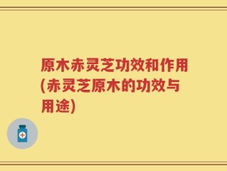 原木赤灵芝功效和作用(赤灵芝原木的功效与用途)