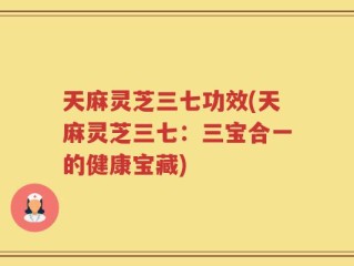 天麻灵芝三七功效(天麻灵芝三七：三宝合一的健康宝藏)