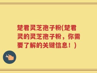 楚君灵芝孢子粉(楚君灵的灵芝孢子粉，你需要了解的关键信息！)