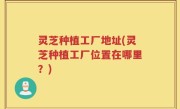 灵芝种植工厂地址(灵芝种植工厂位置在哪里？)