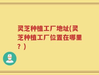 灵芝种植工厂地址(灵芝种植工厂位置在哪里？)