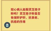 冠心病人能服灵芝孢子粉吗？灵芝孢子粉是否有保肝护肝、抗衰老、抗癌的作用