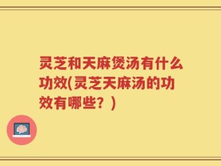 灵芝和天麻煲汤有什么功效(灵芝天麻汤的功效有哪些？)