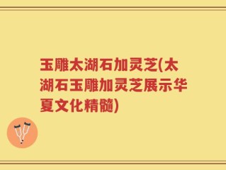 玉雕太湖石加灵芝(太湖石玉雕加灵芝展示华夏文化精髓)