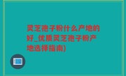 灵芝孢子粉什么产地的好_优质灵芝孢子粉产地选择指南)