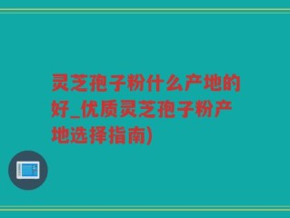 灵芝孢子粉什么产地的好_优质灵芝孢子粉产地选择指南)