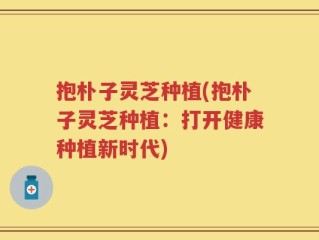 抱朴子灵芝种植(抱朴子灵芝种植：打开健康种植新时代)