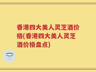 香港四大美人灵芝酒价格(香港四大美人灵芝酒价格盘点)
