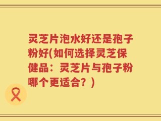 灵芝片泡水好还是孢子粉好(如何选择灵芝保健品：灵芝片与孢子粉哪个更适合？)