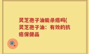 灵芝孢子油能杀癌吗(灵芝孢子油：有效的抗癌保健品