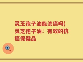 灵芝孢子油能杀癌吗(灵芝孢子油：有效的抗癌保健品
