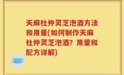天麻杜仲灵芝泡酒方法和用量(如何制作天麻杜仲灵芝泡酒？用量和配方详解)