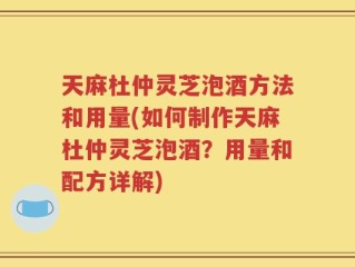 天麻杜仲灵芝泡酒方法和用量(如何制作天麻杜仲灵芝泡酒？用量和配方详解)