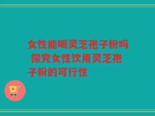 女性能喝灵芝孢子粉吗 探究女性饮用灵芝孢子粉的可行性