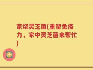 家烧灵芝菌(重塑免疫力，家中灵芝菌来帮忙)