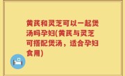 黄芪和灵芝可以一起煲汤吗孕妇(黄芪与灵芝可搭配煲汤，适合孕妇食用)