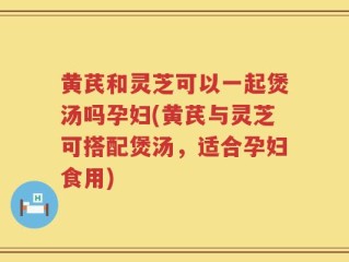 黄芪和灵芝可以一起煲汤吗孕妇(黄芪与灵芝可搭配煲汤，适合孕妇食用)