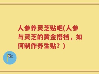 人参养灵芝贴吧(人参与灵芝的黄金搭档，如何制作养生贴？)