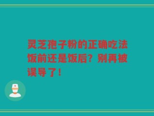 灵芝孢子粉的正确吃法饭前还是饭后？别再被误导了！