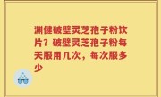 渊健破壁灵芝孢子粉饮片？破壁灵芝孢子粉每天服用几次，每次服多少