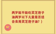 两岁能不能吃灵芝孢子油两岁以下儿童是否适合食用灵芝孢子油？)